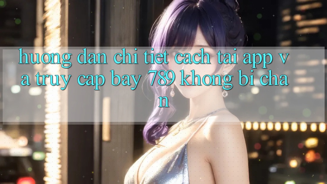 Hướng dẫn chi tiết cách tải app và truy cập bay 789 không bị chặn