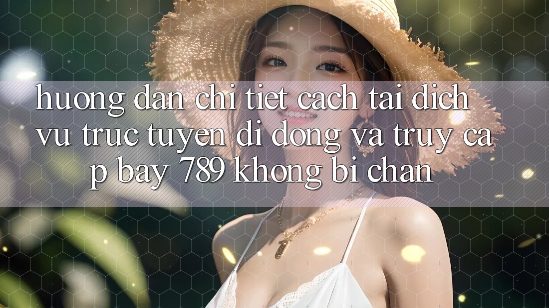 Hướng dẫn chi tiết cách tải dịch vụ trực tuyến di động và truy cập bay 789 không bị chặn