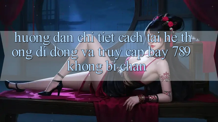 Hướng dẫn chi tiết cách tải hệ thống di động và truy cập bay 789 không bị chặn