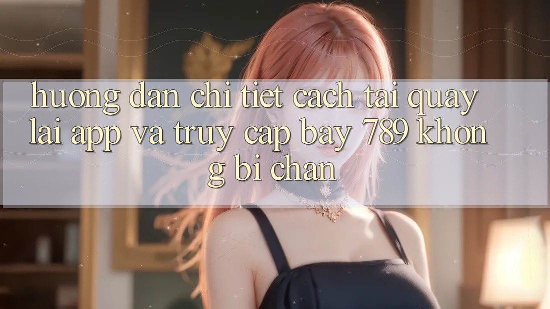 Hướng dẫn chi tiết cách tải quay lại app và truy cập bay 789 không bị chặn
