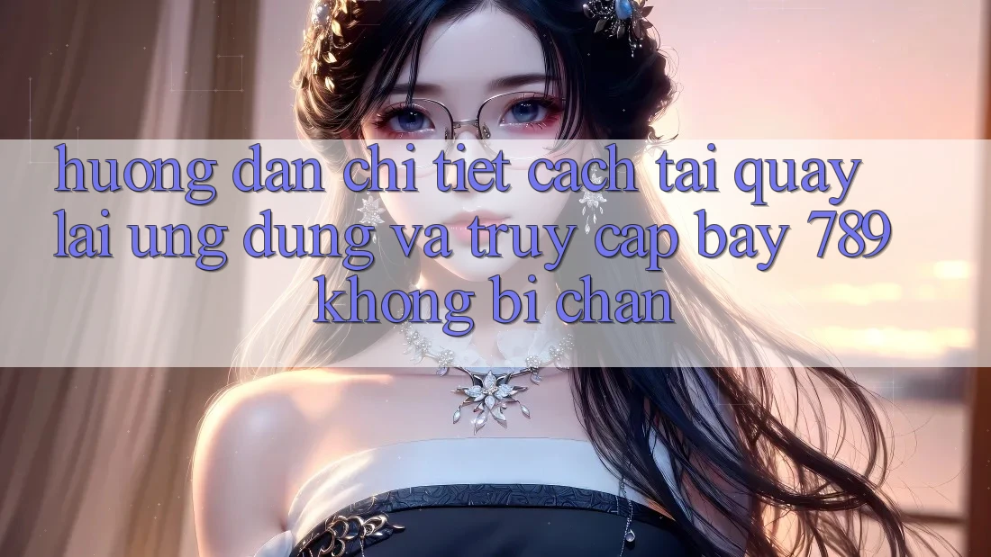 Hướng dẫn chi tiết cách tải quay lại ứng dụng và truy cập bay 789 không bị chặn