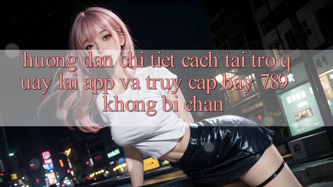 Hướng dẫn chi tiết cách tải trở quay lại app và truy cập bay 789 không bị chặn