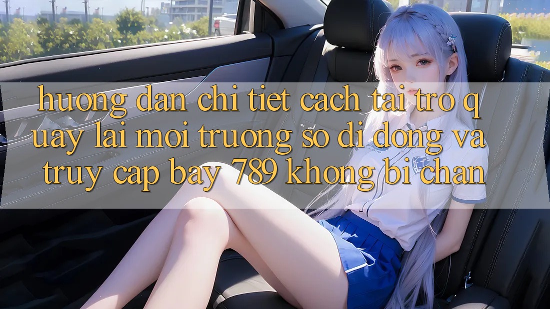Hướng dẫn chi tiết cách tải trở quay lại môi trường số di động và truy cập bay 789 không bị chặn