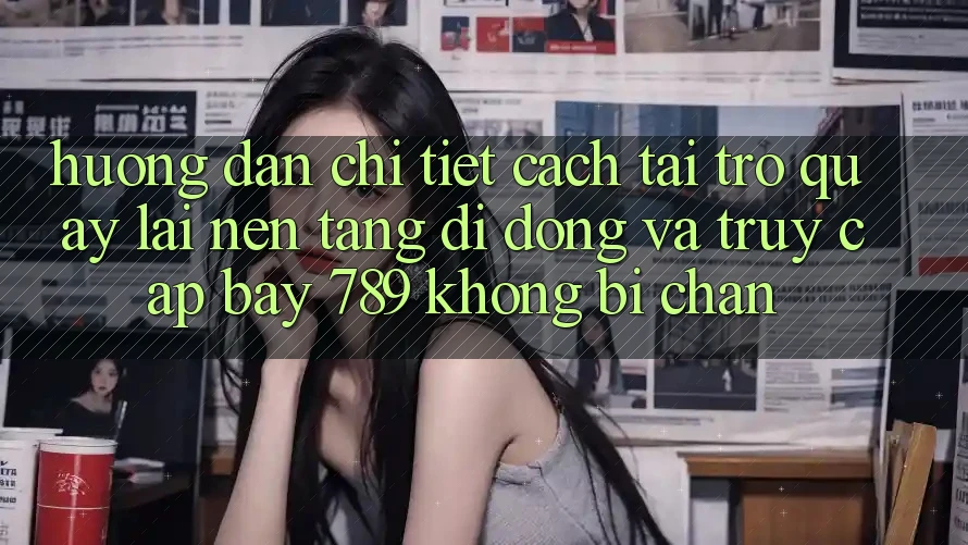 Hướng dẫn chi tiết cách tải trở quay lại nền tảng di động và truy cập bay 789 không bị chặn