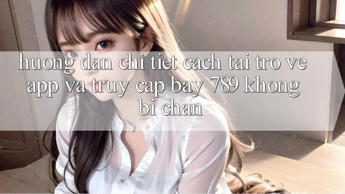 Hướng dẫn chi tiết cách tải trở về app và truy cập bay 789 không bị chặn