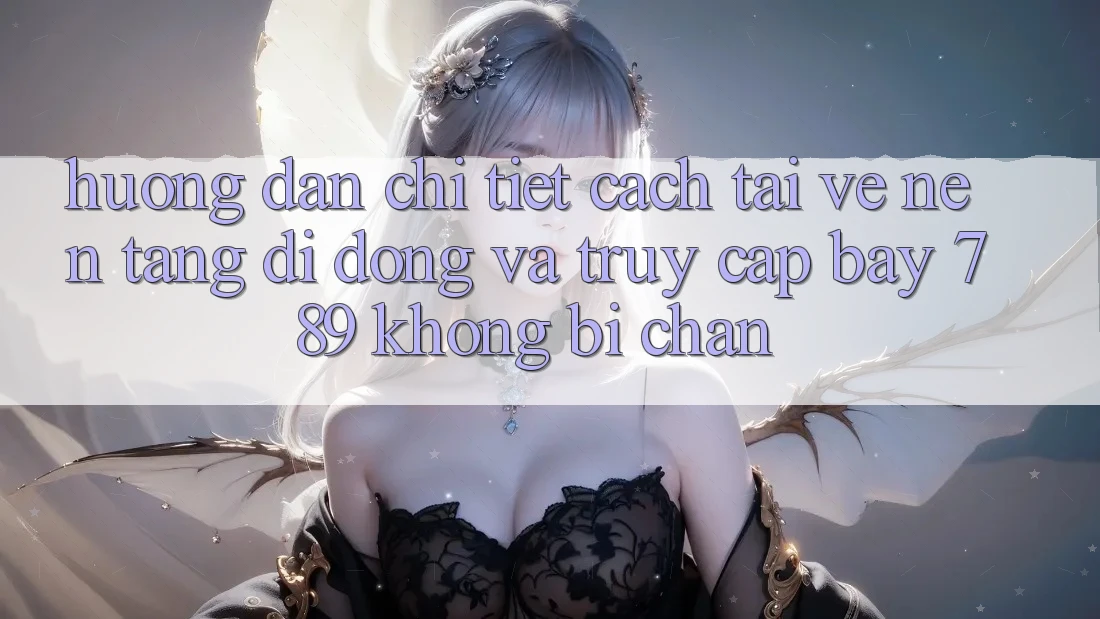 Hướng dẫn chi tiết cách tải về nền tảng di động và truy cập bay 789 không bị chặn