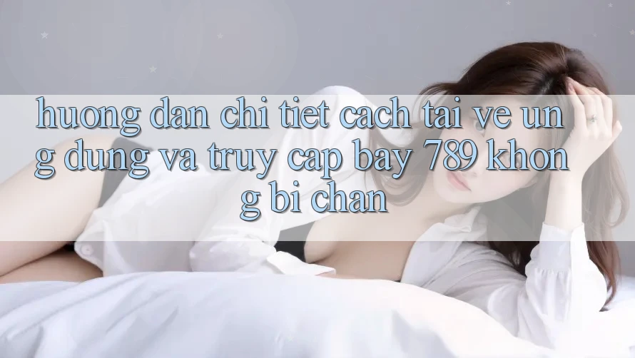 Hướng dẫn chi tiết cách tải về ứng dụng và truy cập bay 789 không bị chặn