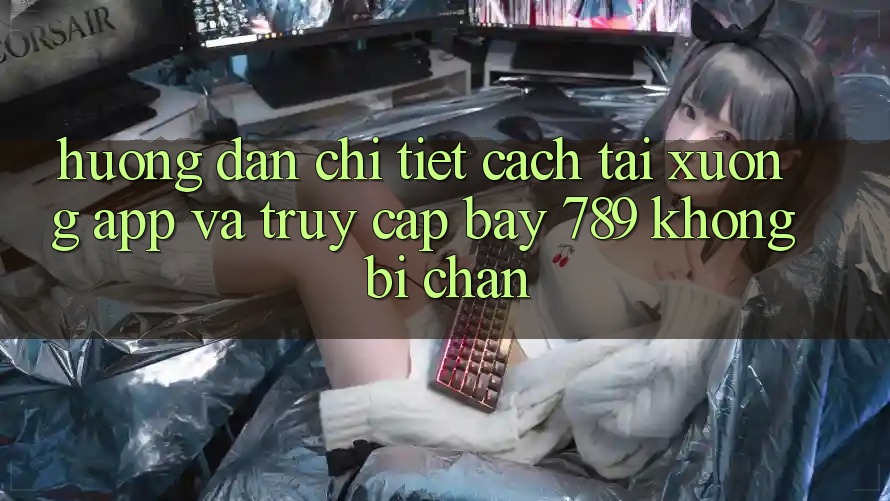 Hướng dẫn chi tiết cách tải xuống app và truy cập bay 789 không bị chặn