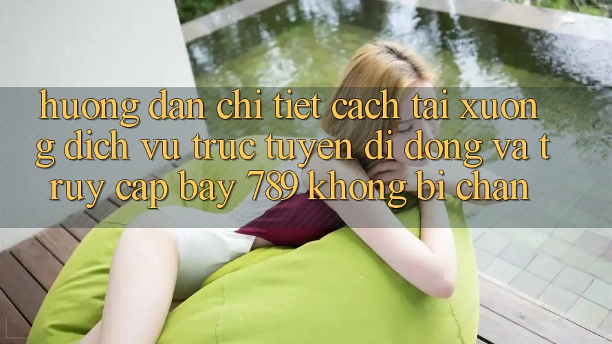 Hướng dẫn chi tiết cách tải xuống dịch vụ trực tuyến di động và truy cập bay 789 không bị chặn