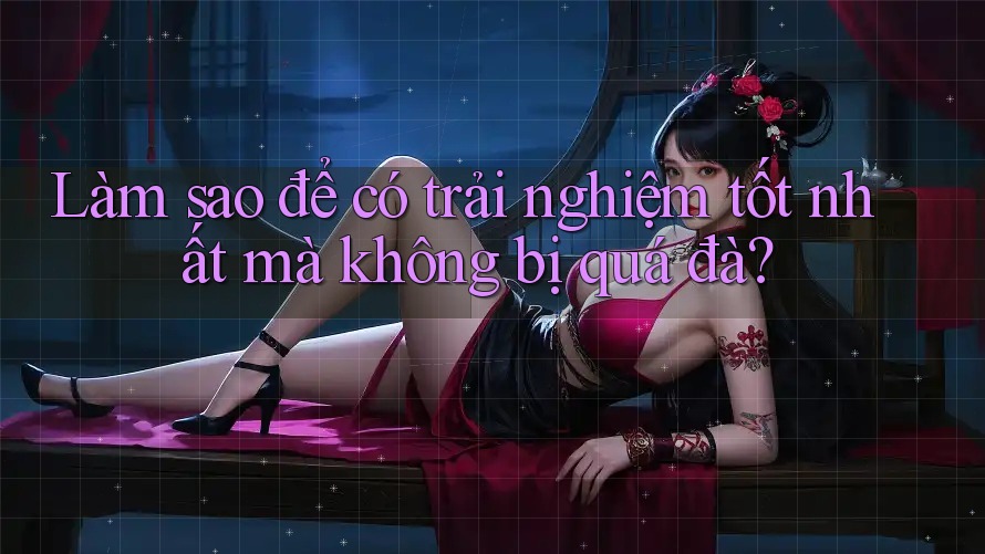 Làm sao để có trải nghiệm tốt nhất mà không bị quá đà? Làm sao để có trải nghiệm tốt nhất mà không bị quá đà?