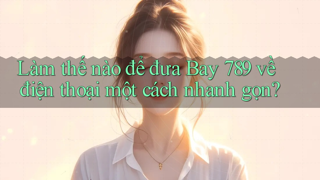 Làm thế nào để đưa Bay 789 về điện thoại một cách nhanh gọn?