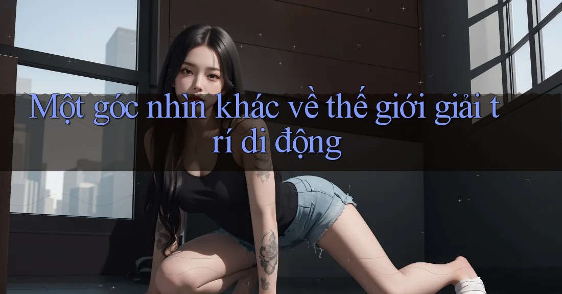 Một góc nhìn khác về thế giới giải trí di động