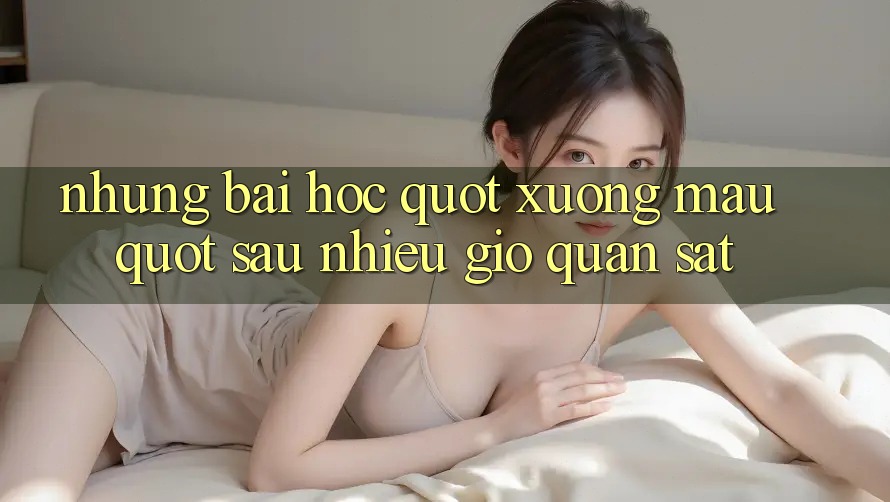 Những bài học " xương máu" sau nhiều giờ quan sát