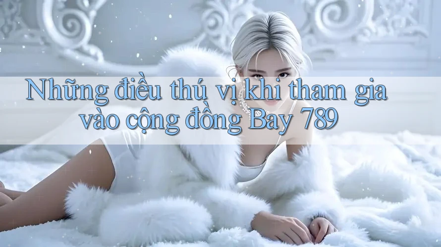 Những điều thú vị khi tham gia vào cộng đồng Bay 789