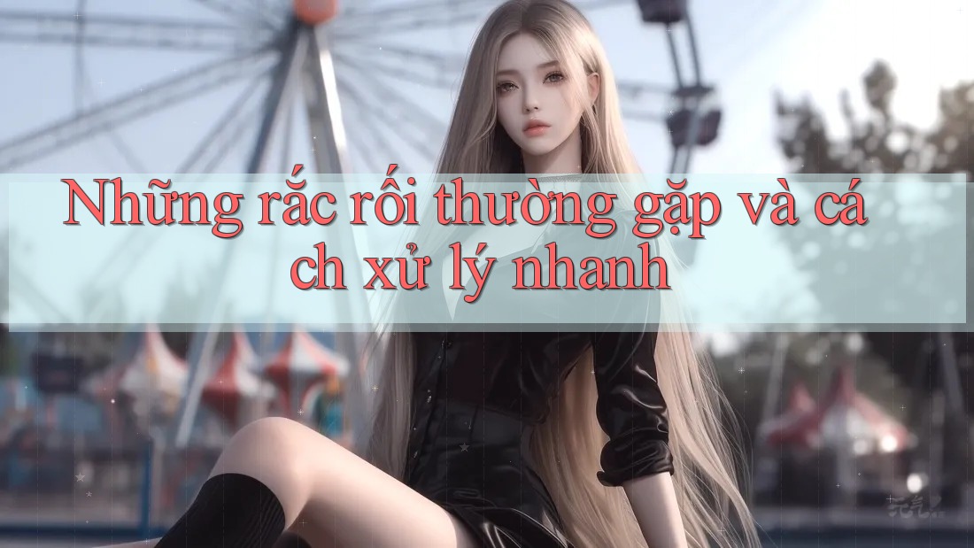 Những rắc rối thường gặp và cách xử lý nhanh