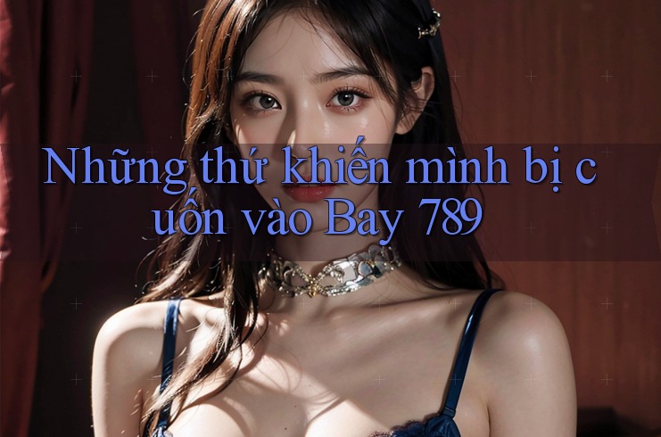 Những thứ khiến mình bị cuốn vào Bay 789