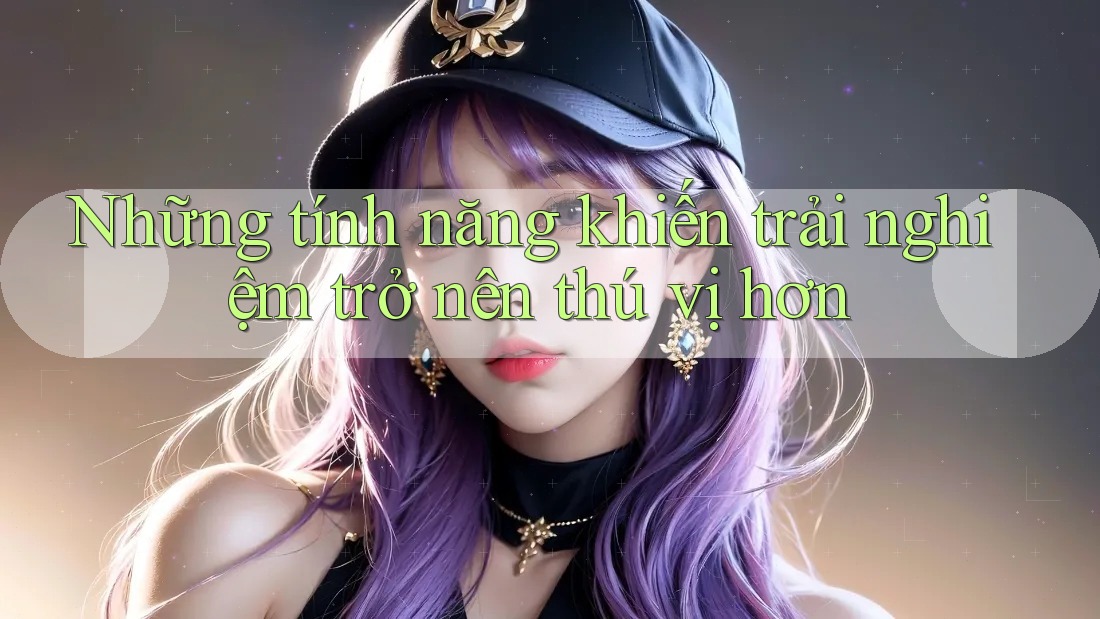 Những tính năng khiến trải nghiệm trở nên thú vị hơn