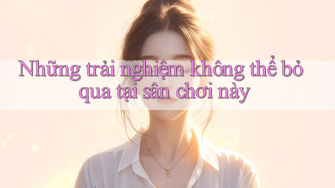 Những trải nghiệm không thể bỏ qua tại sân chơi này Những trải nghiệm không thể bỏ qua tại sân chơi này