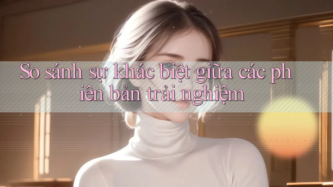So sánh sự khác biệt giữa các phiên bản trải nghiệm