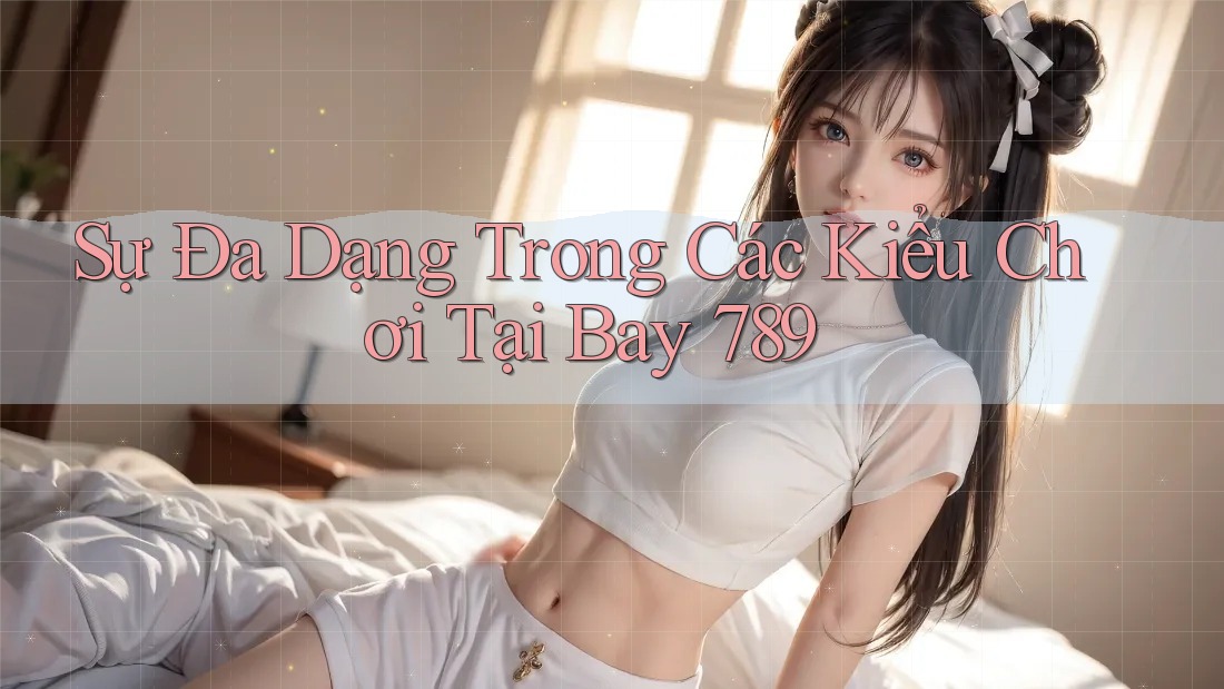 Sự Đa Dạng Trong Các Kiểu Chơi Tại Bay 789