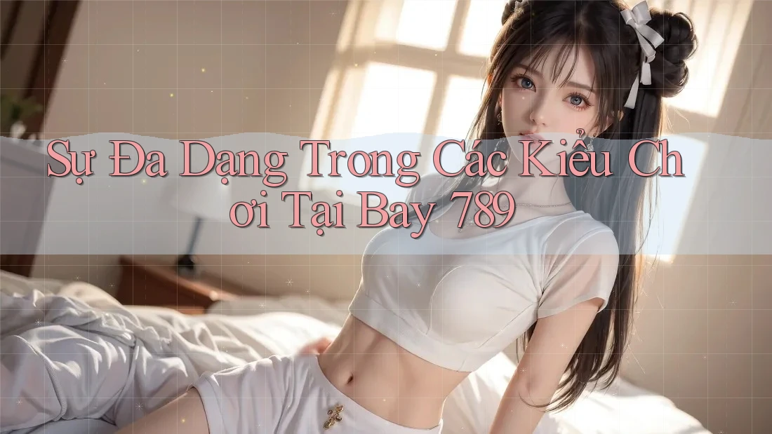 Sự Đa Dạng Trong Các Kiểu Chơi Tại Bay 789