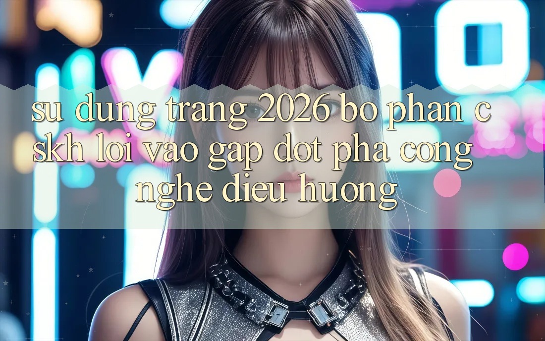 Sử dụng Trang 2026 Bộ phận CSKH Lối Vào Gấp: Đột phá công nghệ điều hướng Sử dụng Trang 2026 Bộ phận CSKH Lối Vào Gấp: Đột phá công nghệ điều hướng