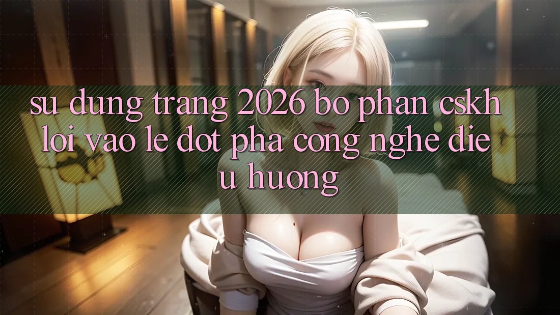 Sử dụng Trang 2026 Bộ phận CSKH Lối Vào Lẹ: Đột phá công nghệ điều hướng Sử dụng Trang 2026 Bộ phận CSKH Lối Vào Lẹ: Đột phá công nghệ điều hướng