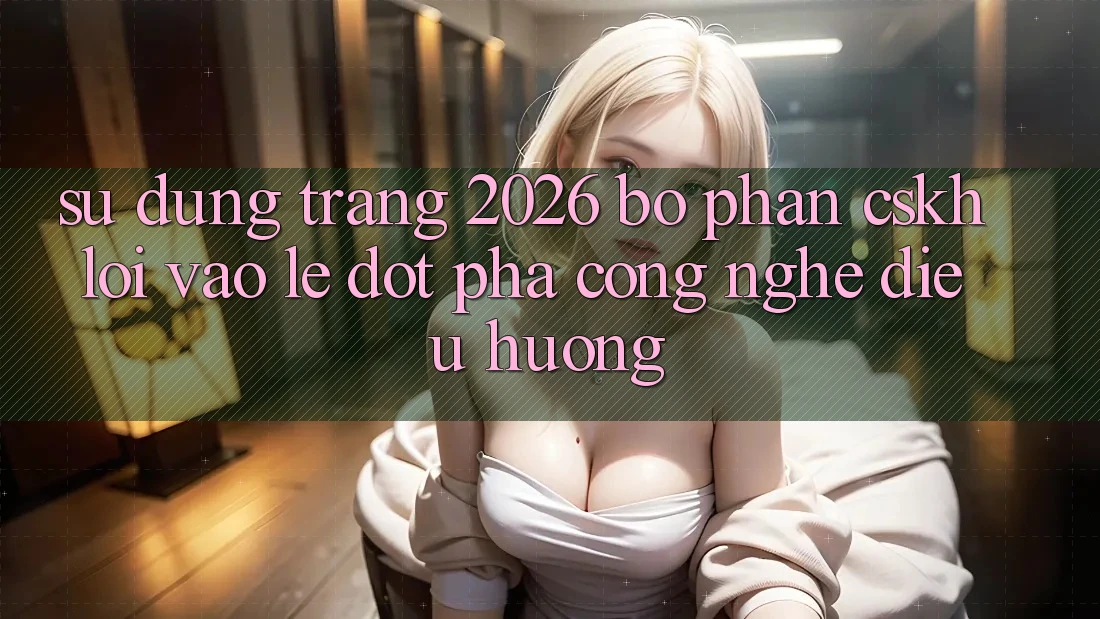 Sử dụng Trang 2026 Bộ phận CSKH Lối Vào Lẹ: Đột phá công nghệ điều hướng