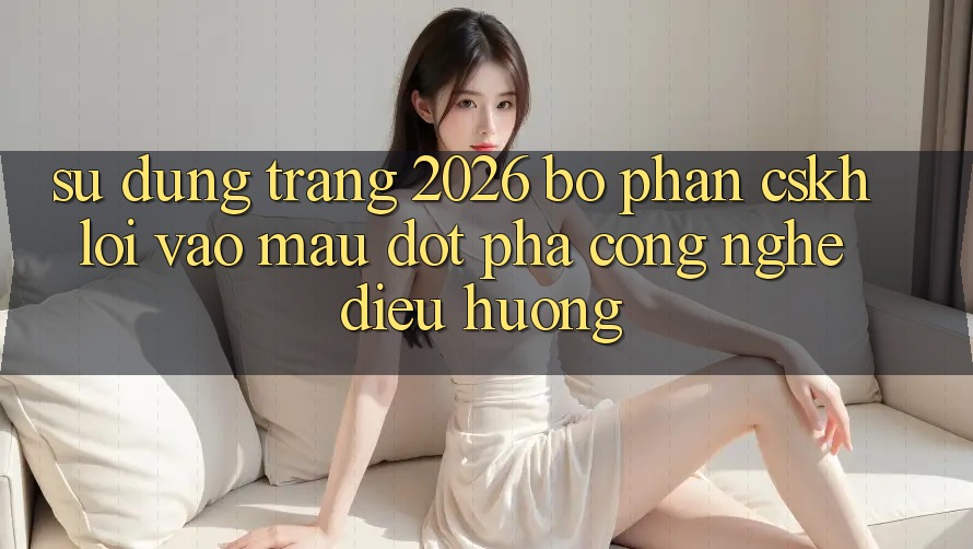 Sử dụng Trang 2026 Bộ phận CSKH Lối Vào Mau: Đột phá công nghệ điều hướng