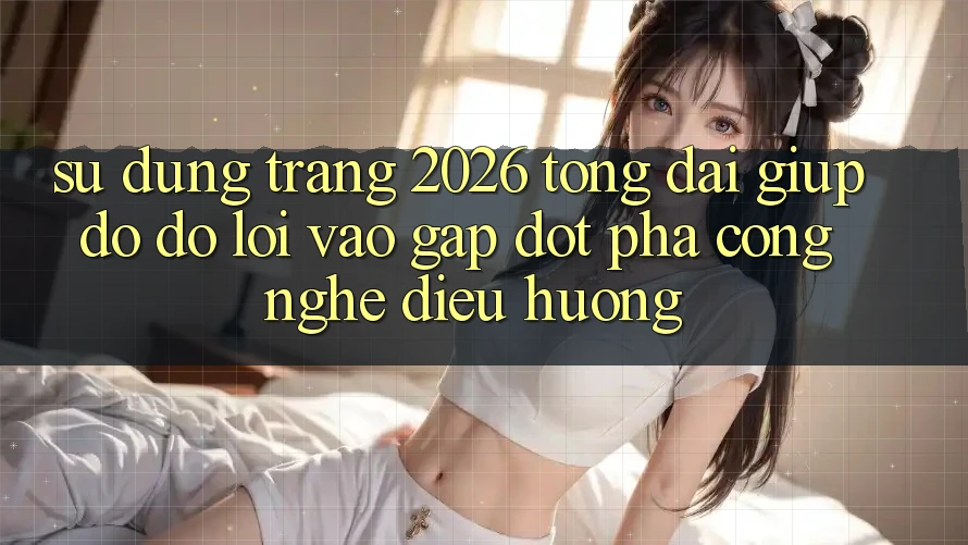 Sử dụng Trang 2026 Tổng đài giúp đỡ đỡ Lối Vào Gấp: Đột phá công nghệ điều hướng