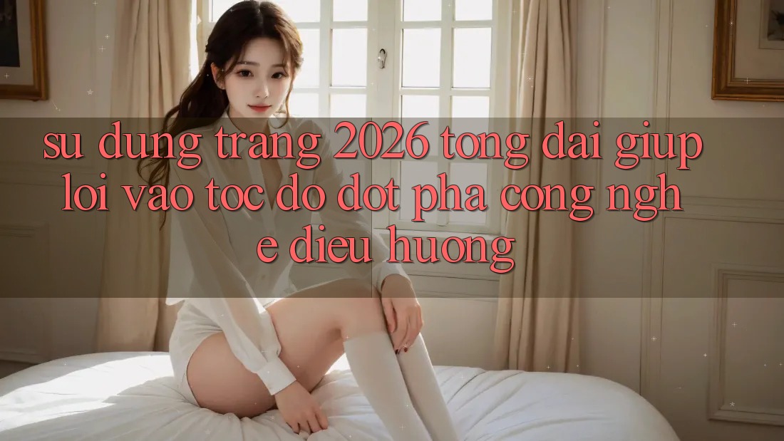 Sử dụng Trang 2026 Tổng đài giúp Lối Vào Tốc độ: Đột phá công nghệ điều hướng