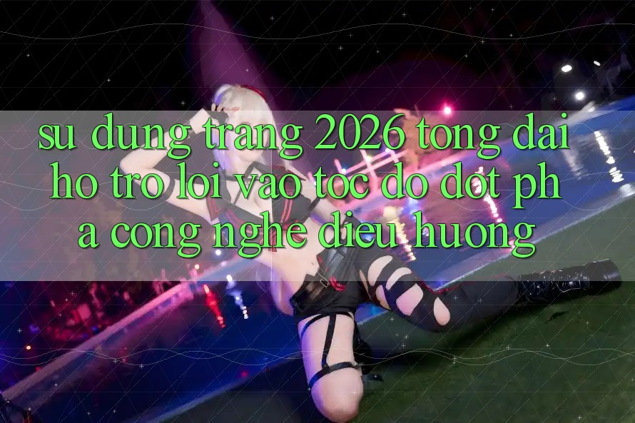 Sử dụng Trang 2026 Tổng đài hỗ trợ Lối Vào Tốc độ: Đột phá công nghệ điều hướng