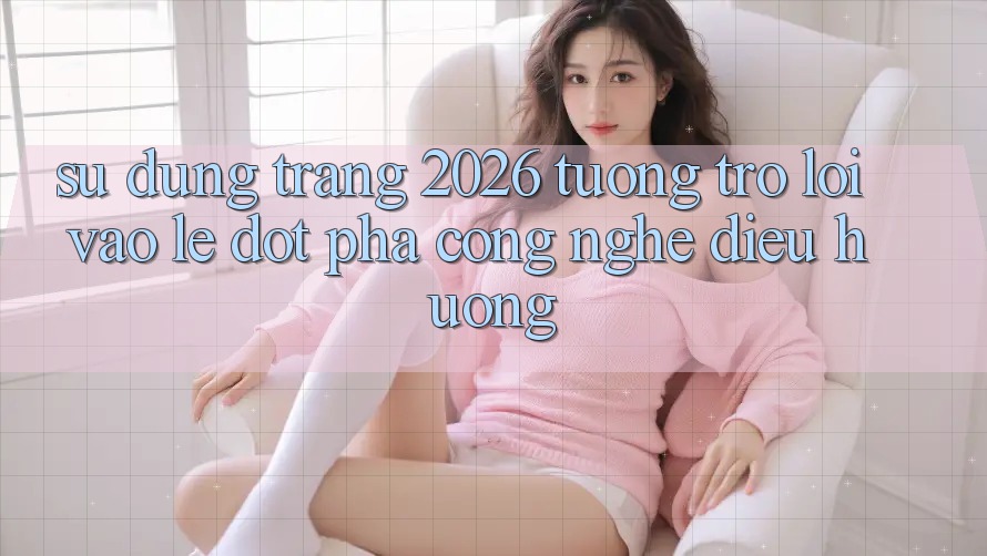 Sử dụng Trang 2026 Tương trợ Lối Vào Lẹ: Đột phá công nghệ điều hướng Sử dụng Trang 2026 Tương trợ Lối Vào Lẹ: Đột phá công nghệ điều hướng