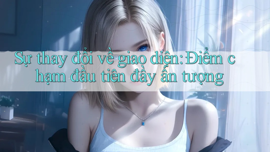 Sự thay đổi về giao diện: Điểm chạm đầu tiên đầy ấn tượng