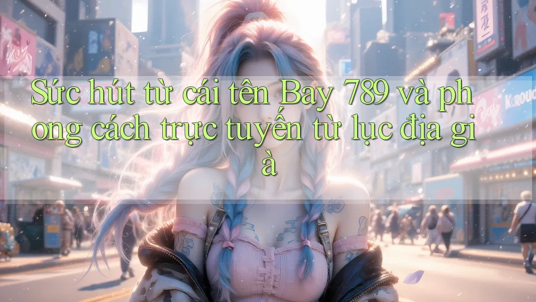 Sức hút từ cái tên Bay 789 và phong cách trực tuyến từ lục địa già