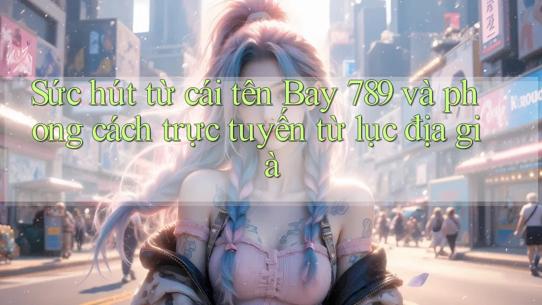 Sức hút từ cái tên Bay 789 và phong cách trực tuyến từ lục địa già