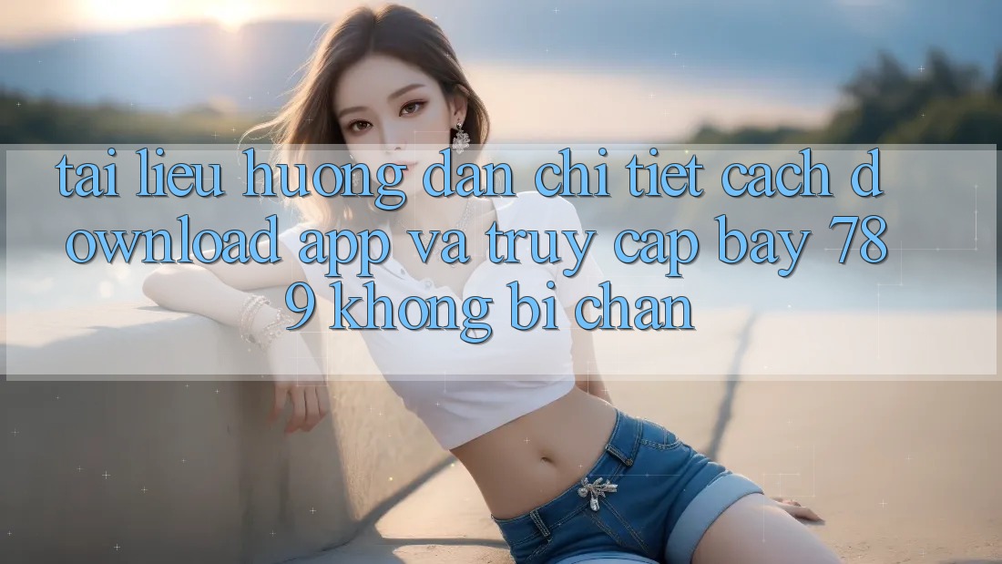 Tài liệu hướng dẫn chi tiết cách download app và truy cập bay 789 không bị chặn