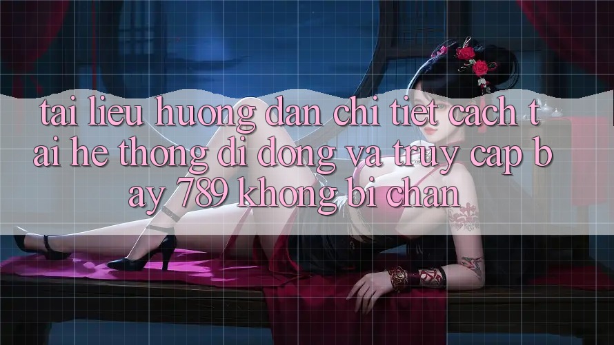 Tài liệu hướng dẫn chi tiết cách tải hệ thống di động và truy cập bay 789 không bị chặn