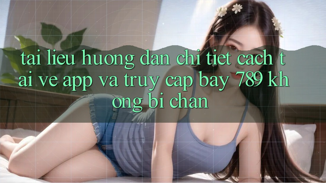 Tài liệu hướng dẫn chi tiết cách tải về app và truy cập bay 789 không bị chặn