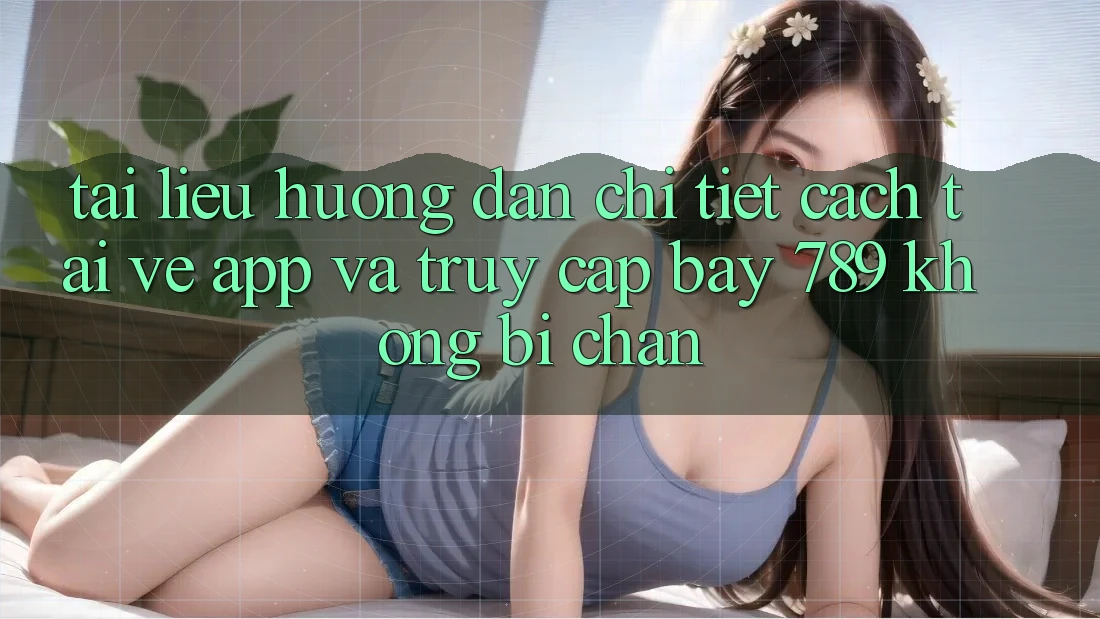 Tài liệu hướng dẫn chi tiết cách tải về app và truy cập bay 789 không bị chặn