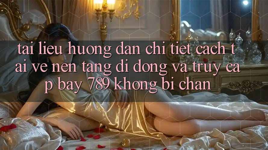 Tài liệu hướng dẫn chi tiết cách tải về nền tảng di động và truy cập bay 789 không bị chặn