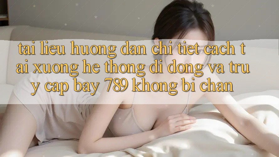 Tài liệu hướng dẫn chi tiết cách tải xuống hệ thống di động và truy cập bay 789 không bị chặn