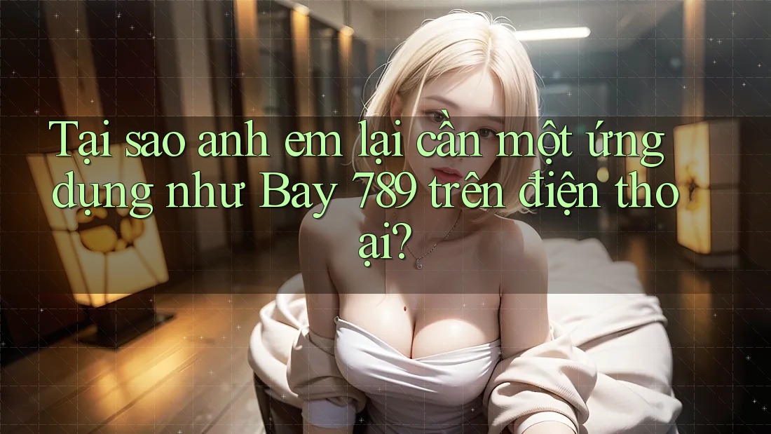 Tại sao anh em lại cần một ứng dụng như Bay 789 trên điện thoại? Tại sao anh em lại cần một ứng dụng như Bay 789 trên điện thoại?