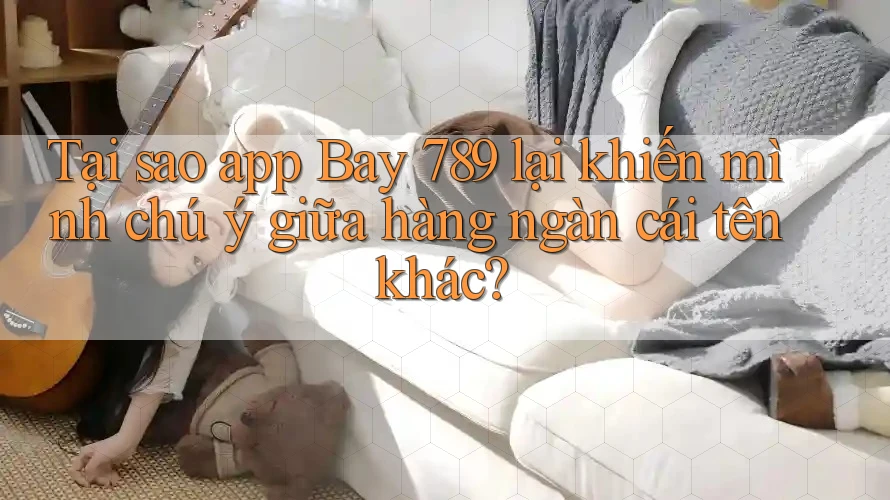 Tại sao app Bay 789 lại khiến mình chú ý giữa hàng ngàn cái tên khác?