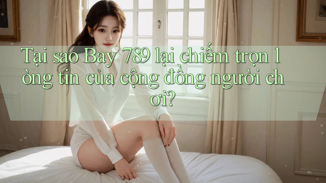 Tại sao Bay 789 lại chiếm trọn lòng tin của cộng đồng người chơi?