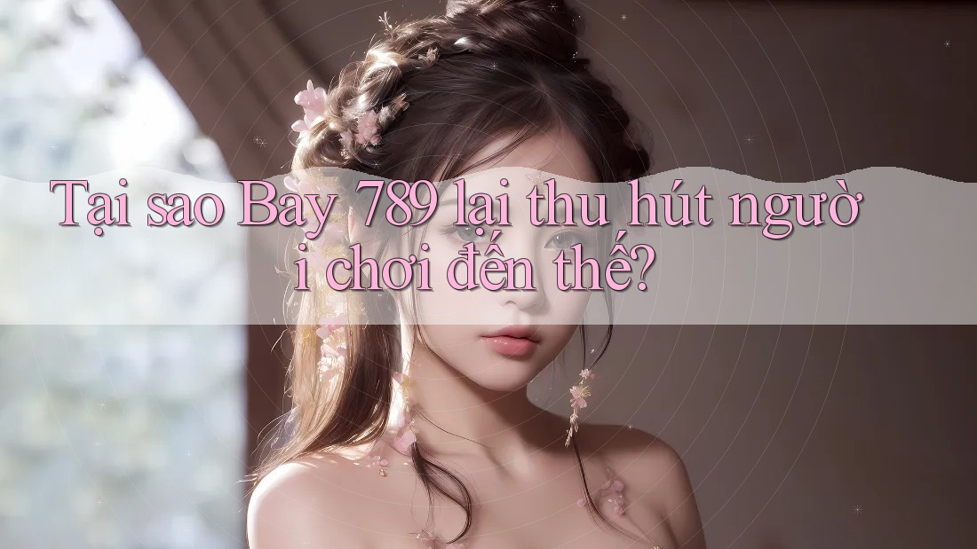 Tại sao Bay 789 lại thu hút người chơi đến thế?