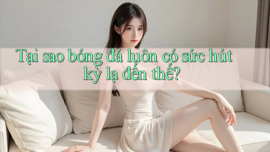 Tại sao bóng đá luôn có sức hút kỳ lạ đến thế?