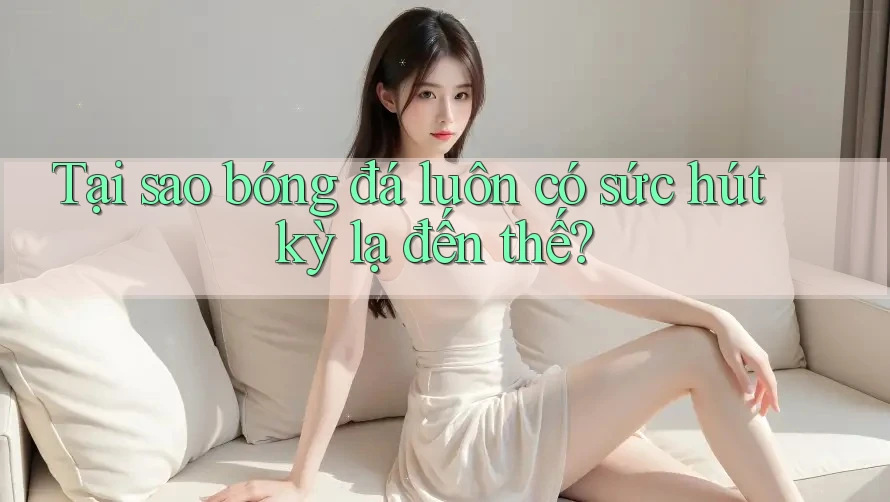 Tại sao bóng đá luôn có sức hút kỳ lạ đến thế?