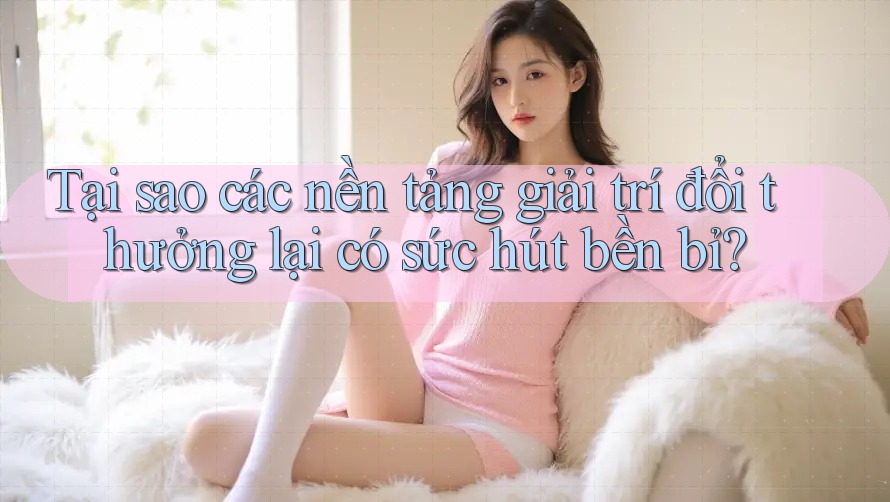 Tại sao các nền tảng giải trí đổi thưởng lại có sức hút bền bỉ?