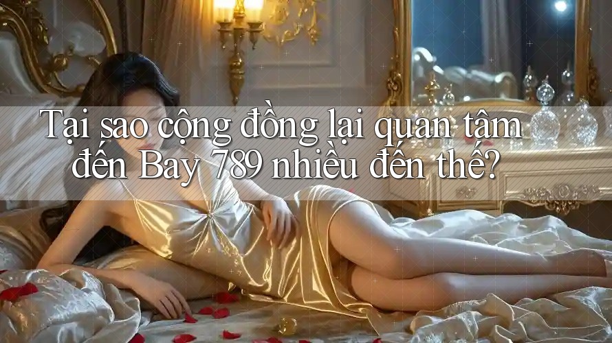 Tại sao cộng đồng lại quan tâm đến Bay 789 nhiều đến thế?
